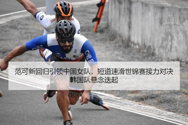 范可新回归引领中国女队，短道速滑世锦赛接力对决韩国队悬念迭起