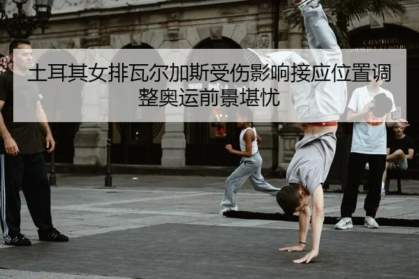 土耳其女排瓦尔加斯受伤影响接应位置调整奥运前景堪忧